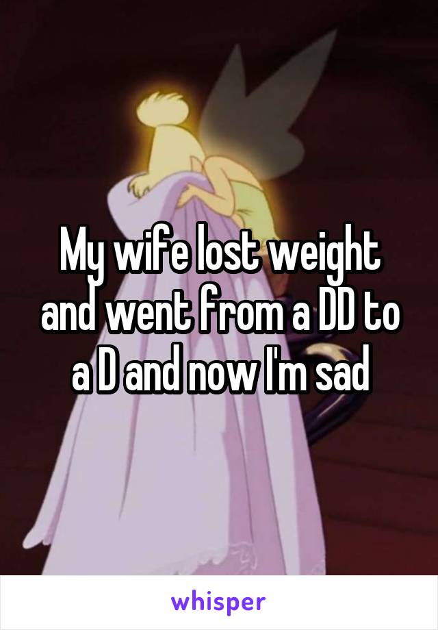 My wife lost weight and went from a DD to a D and now I'm sad