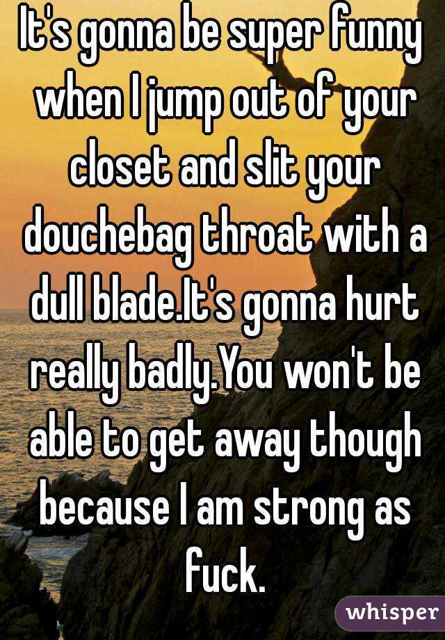 It's gonna be super funny when I jump out of your closet and slit your douchebag throat with a dull blade.It's gonna hurt really badly.You won't be able to get away though because I am strong as fuck.