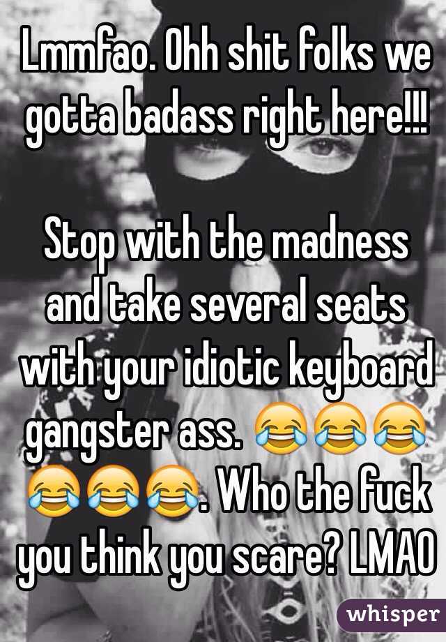 Lmmfao. Ohh shit folks we gotta badass right here!!! 

Stop with the madness and take several seats with your idiotic keyboard gangster ass. 😂😂😂😂😂😂. Who the fuck you think you scare? LMAO