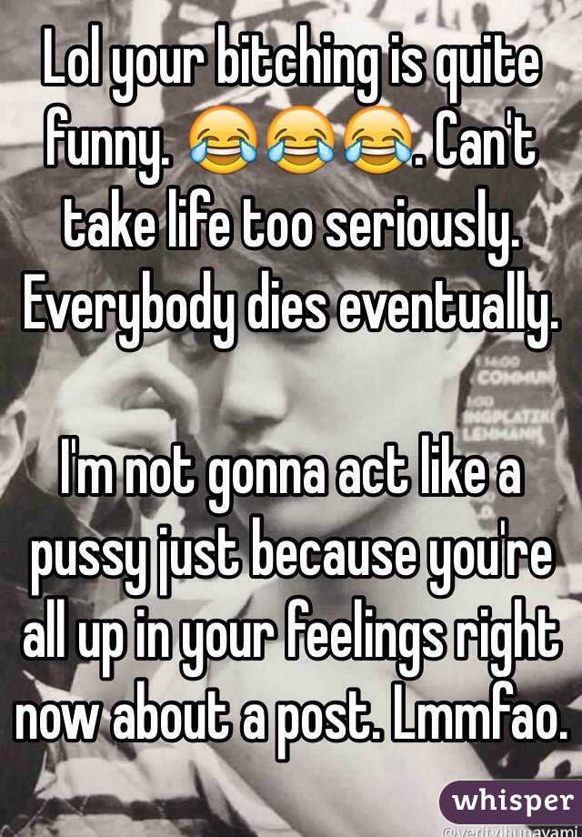 Lol your bitching is quite funny. 😂😂😂. Can't take life too seriously. Everybody dies eventually. 

I'm not gonna act like a pussy just because you're all up in your feelings right now about a post. Lmmfao. 