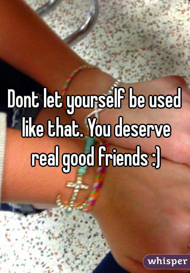 Dont let yourself be used like that. You deserve real good friends :)