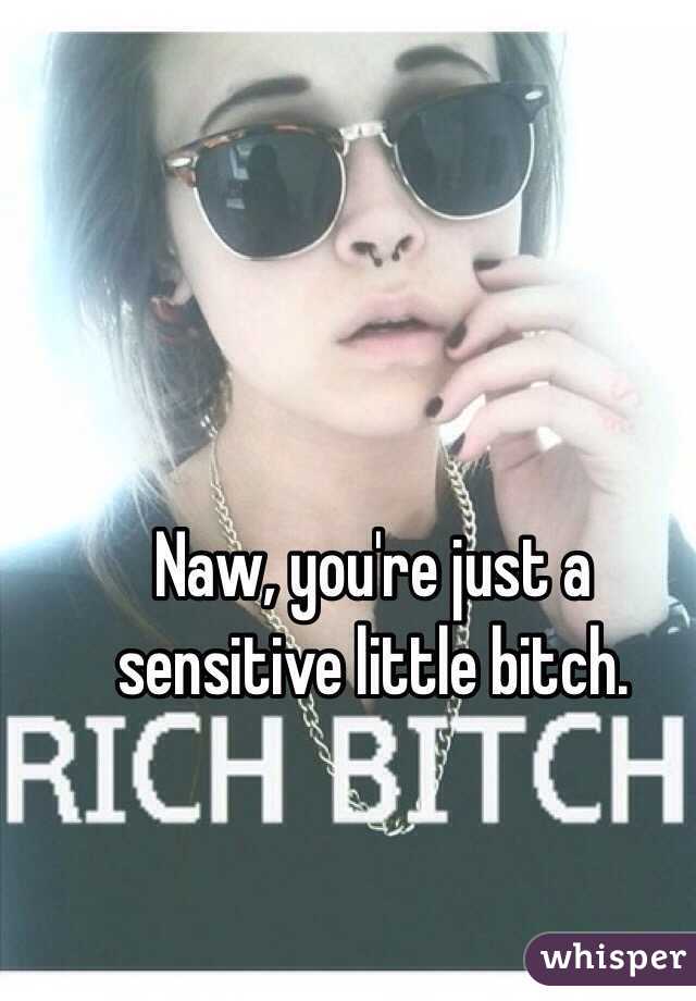 Naw, you're just a sensitive little bitch. 