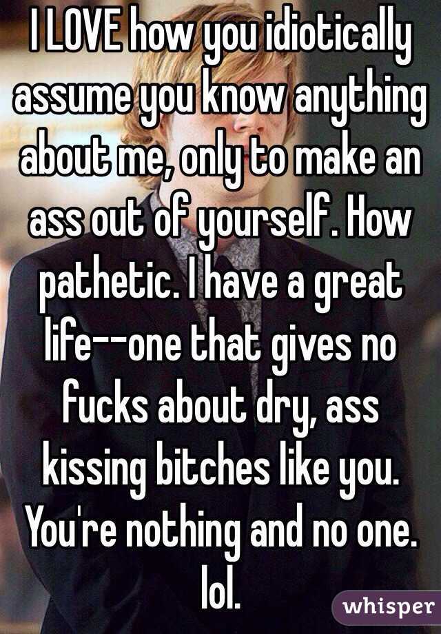 I LOVE how you idiotically assume you know anything about me, only to make an ass out of yourself. How pathetic. I have a great life--one that gives no fucks about dry, ass kissing bitches like you. You're nothing and no one. lol. 