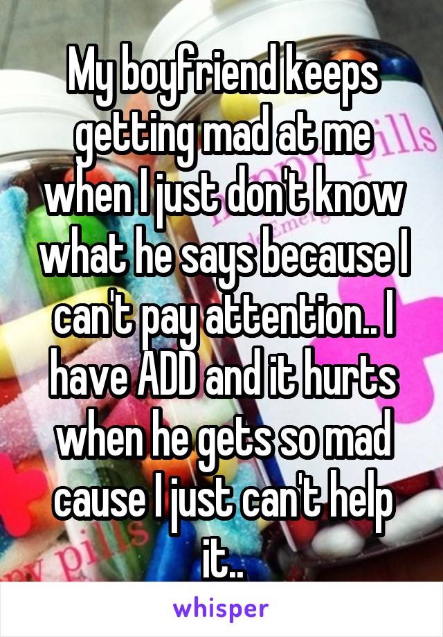 My boyfriend keeps getting mad at me when I just don't know what he says because I can't pay attention.. I have ADD and it hurts when he gets so mad cause I just can't help it..