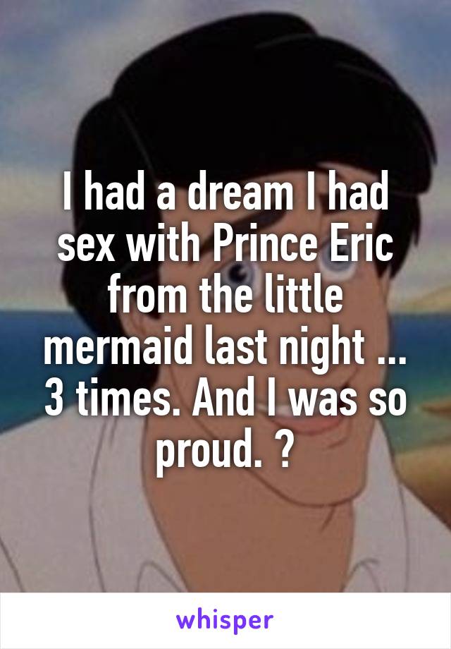 I had a dream I had sex with Prince Eric from the little mermaid last night ... 3 times. And I was so proud. 😐