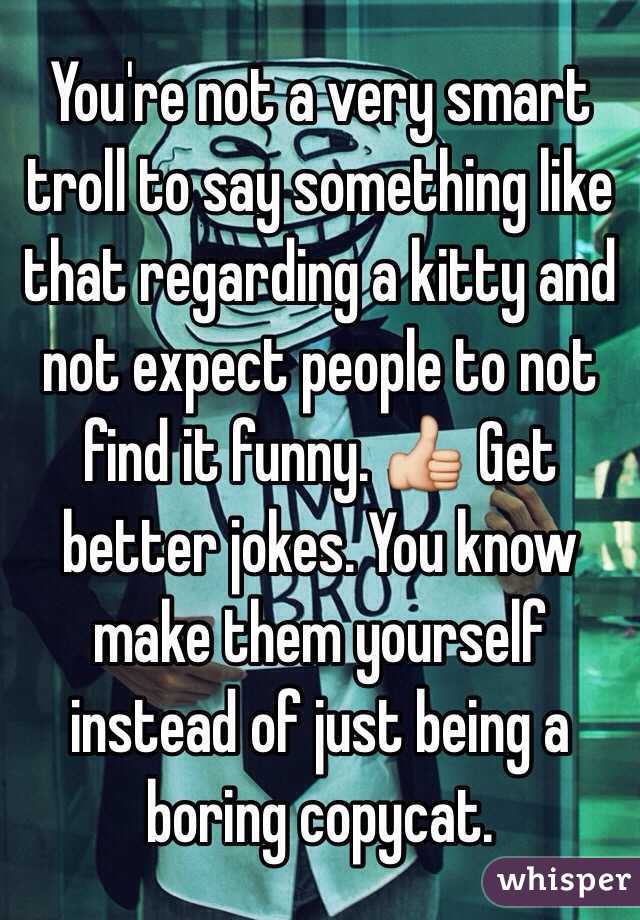 You're not a very smart troll to say something like that regarding a kitty and not expect people to not find it funny. 👍 Get better jokes. You know make them yourself instead of just being a boring copycat. 