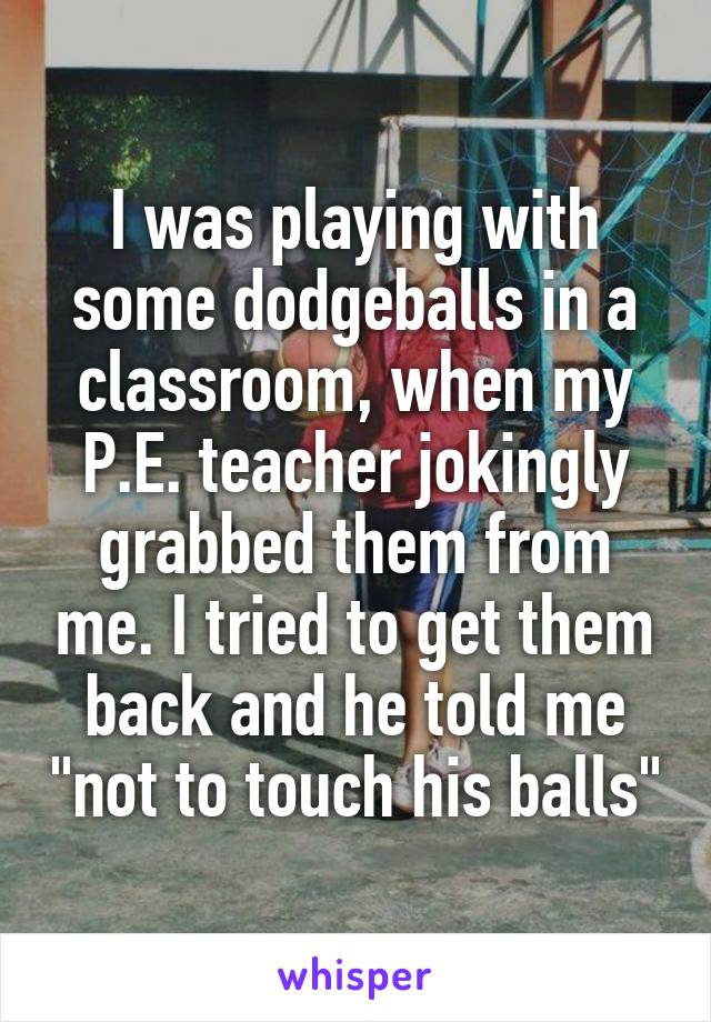 I was playing with some dodgeballs in a classroom, when my P.E. teacher jokingly grabbed them from me. I tried to get them back and he told me "not to touch his balls"