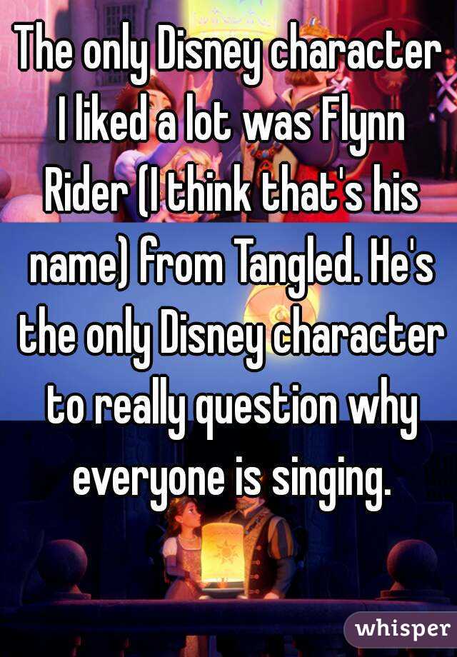 The only Disney character I liked a lot was Flynn Rider (I think that's his name) from Tangled. He's the only Disney character to really question why everyone is singing.