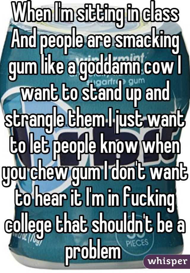 When I'm sitting in class And people are smacking gum like a goddamn cow I want to stand up and strangle them I just want to let people know when you chew gum I don't want to hear it I'm in fucking college that shouldn't be a problem 