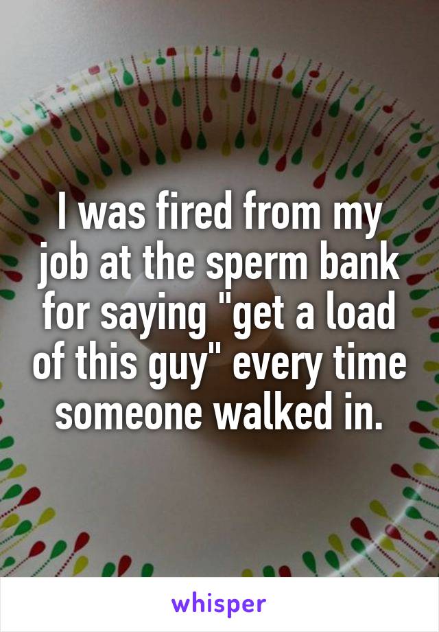 I was fired from my job at the sperm bank for saying "get a load of this guy" every time someone walked in.