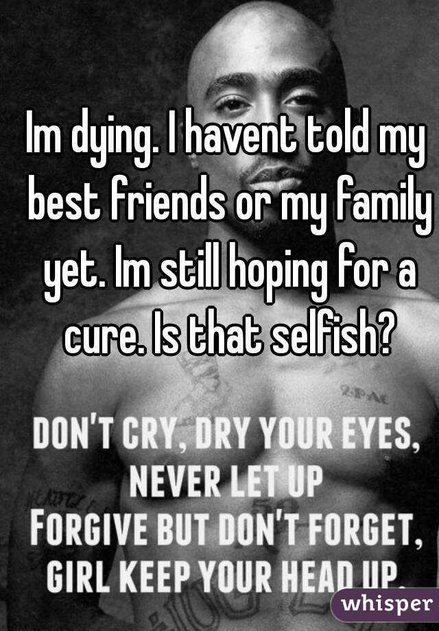 Im dying. I havent told my best friends or my family yet. Im still hoping for a cure. Is that selfish?