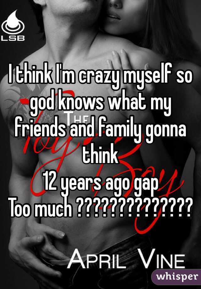 I think I'm crazy myself so god knows what my friends and family gonna think 
12 years ago gap 
Too much ??????????????