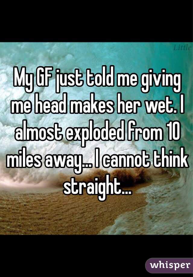 My GF just told me giving me head makes her wet. I almost exploded from 10 miles away... I cannot think straight...