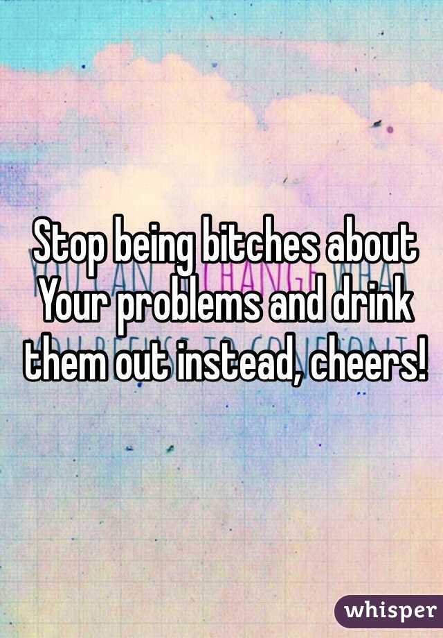 Stop being bitches about Your problems and drink them out instead, cheers!