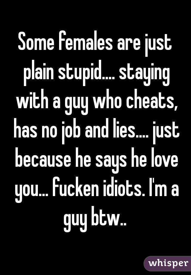 Some females are just plain stupid.... staying with a guy who cheats, has no job and lies.... just because he says he love you... fucken idiots. I'm a guy btw.. 