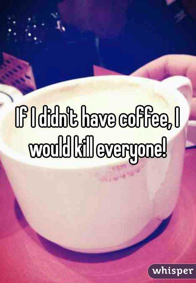 If I didn't have coffee, I would kill everyone! 