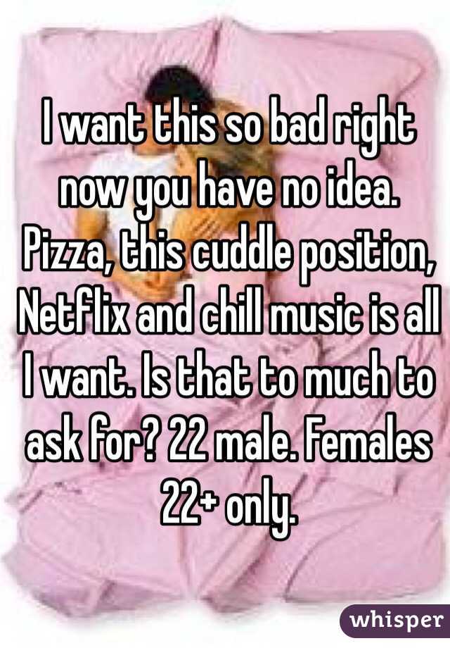 I want this so bad right now you have no idea. Pizza, this cuddle position, Netflix and chill music is all I want. Is that to much to ask for? 22 male. Females 22+ only. 