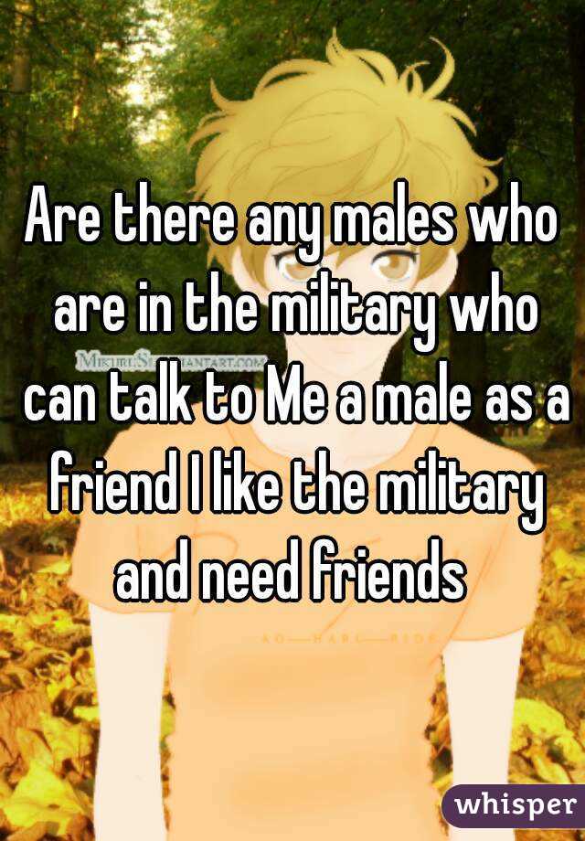 Are there any males who are in the military who can talk to Me a male as a friend I like the military and need friends 
