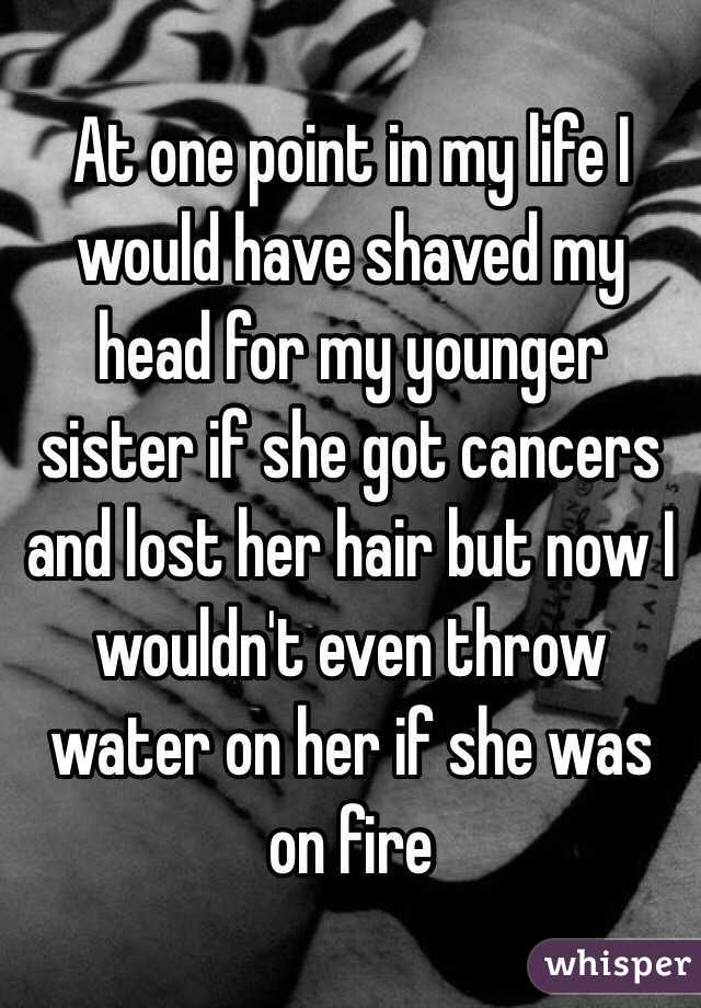 At one point in my life I would have shaved my head for my younger sister if she got cancers and lost her hair but now I wouldn't even throw water on her if she was on fire