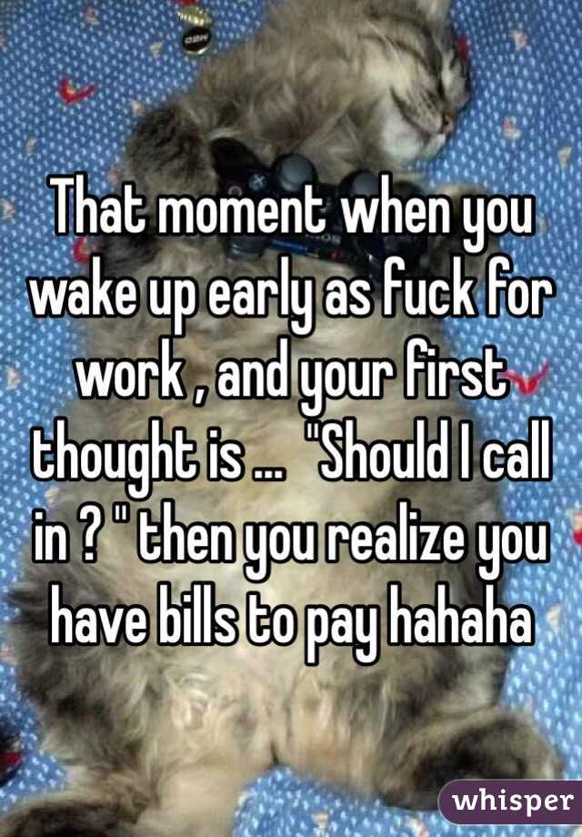 That moment when you wake up early as fuck for work , and your first thought is ...  "Should I call in ? " then you realize you have bills to pay hahaha 