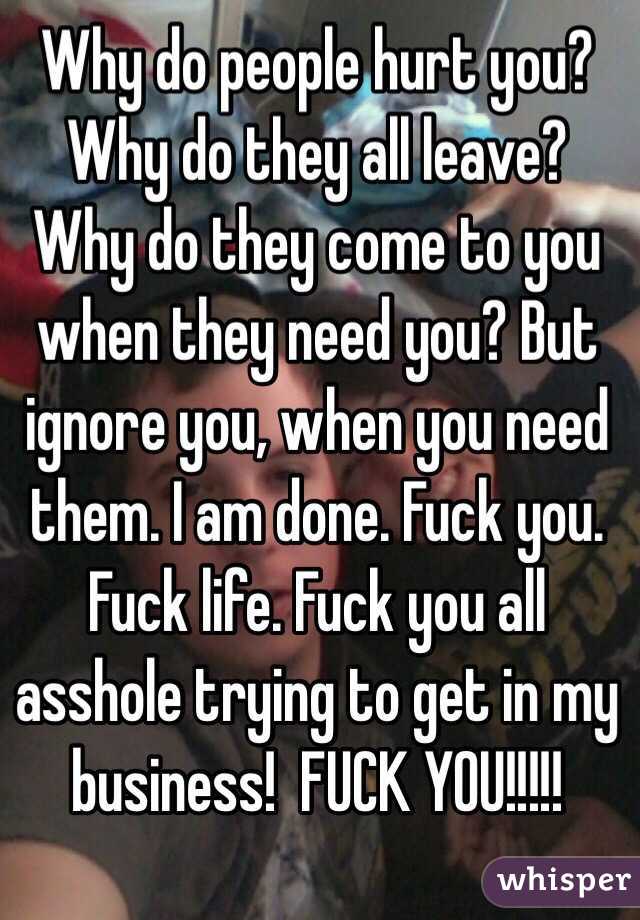 Why do people hurt you? Why do they all leave? Why do they come to you when they need you? But ignore you, when you need them. I am done. Fuck you. Fuck life. Fuck you all asshole trying to get in my business!  FUCK YOU!!!!!