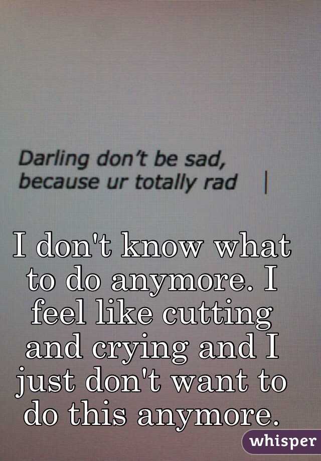 I don't know what to do anymore. I feel like cutting and crying and I just don't want to do this anymore. 