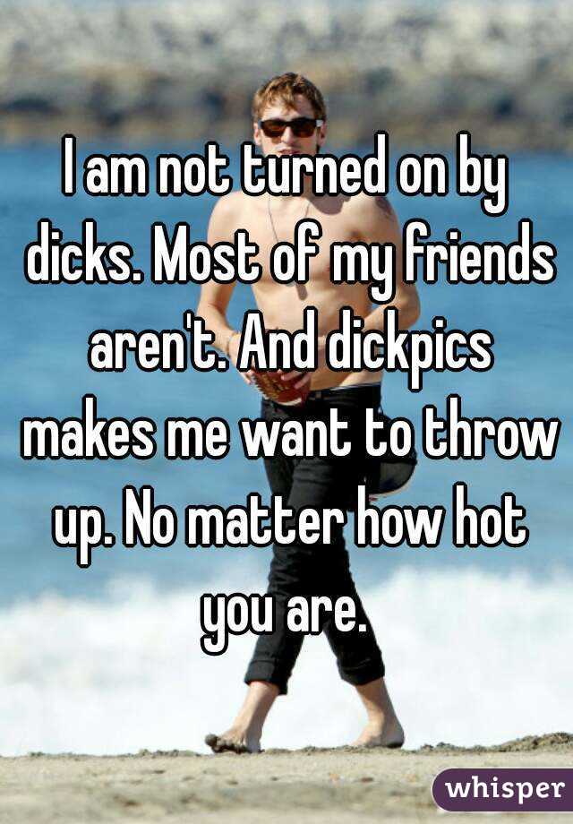 I am not turned on by dicks. Most of my friends aren't. And dickpics makes me want to throw up. No matter how hot you are. 