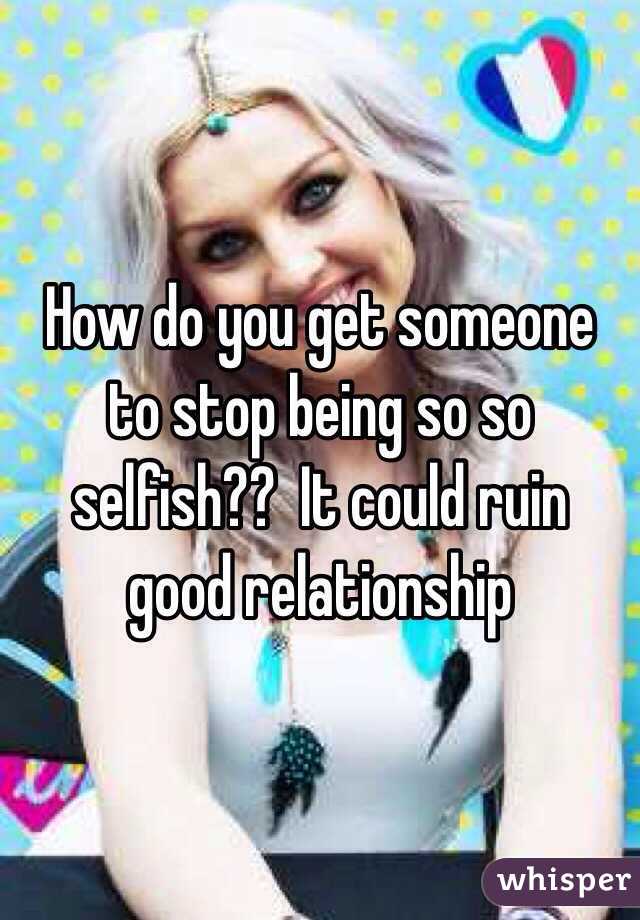 How do you get someone to stop being so so selfish??  It could ruin good relationship 