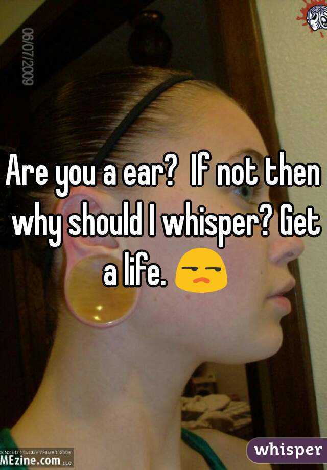 Are you a ear?  If not then why should I whisper? Get a life. 😒
