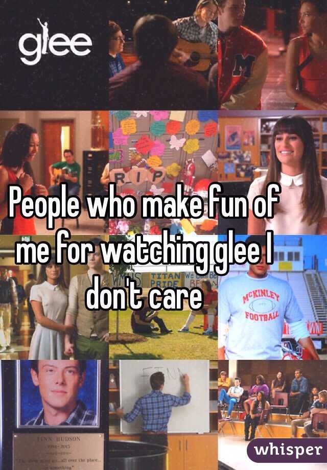 People who make fun of me for watching glee I don't care