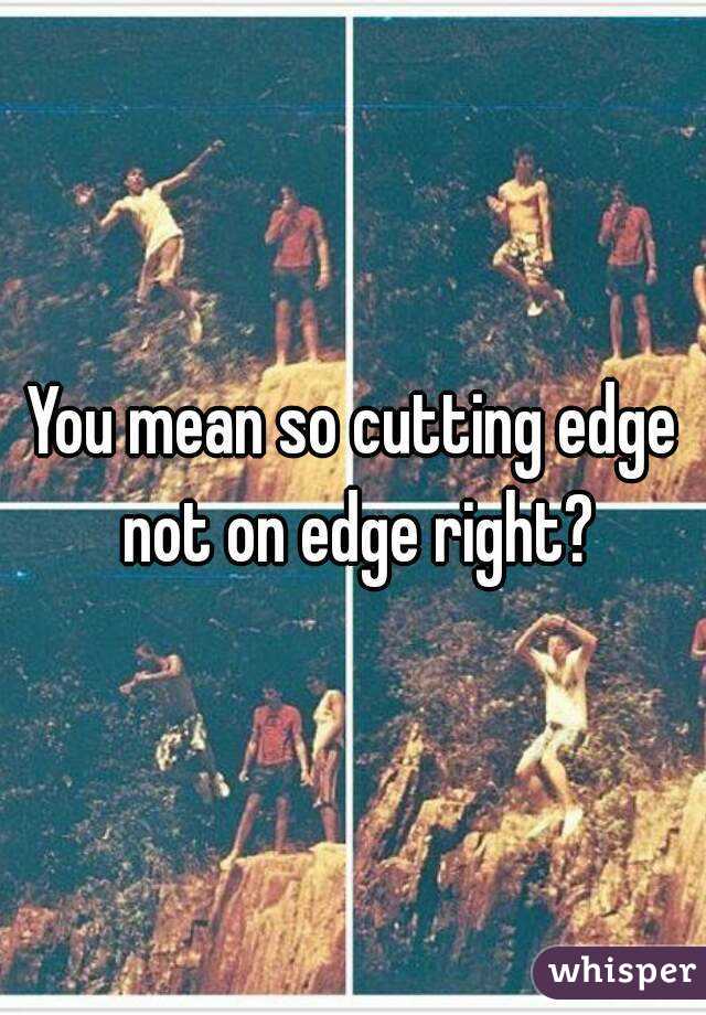 You mean so cutting edge not on edge right?