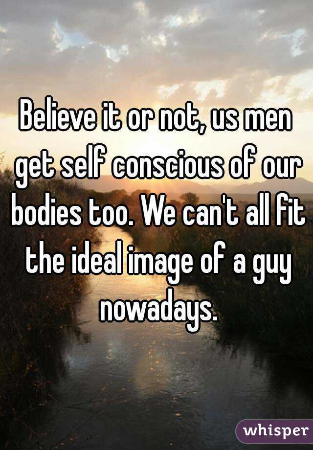 Believe it or not, us men get self conscious of our bodies too. We can't all fit the ideal image of a guy nowadays.