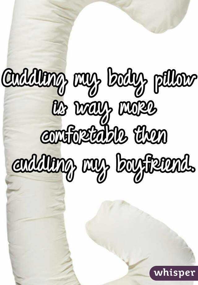 Cuddling my body pillow is way more comfortable then cuddling my boyfriend. 