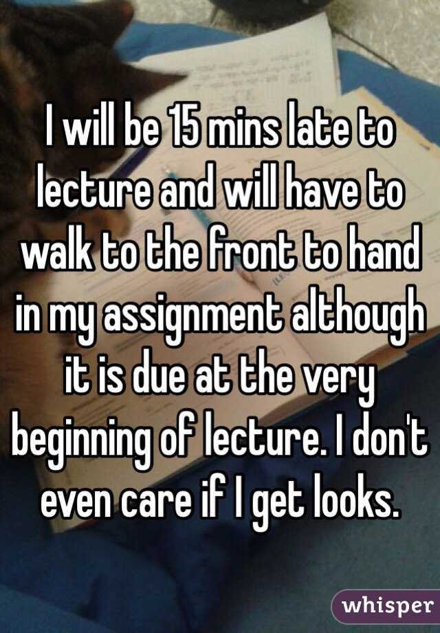 I will be 15 mins late to lecture and will have to walk to the front to hand in my assignment although it is due at the very beginning of lecture. I don't even care if I get looks.