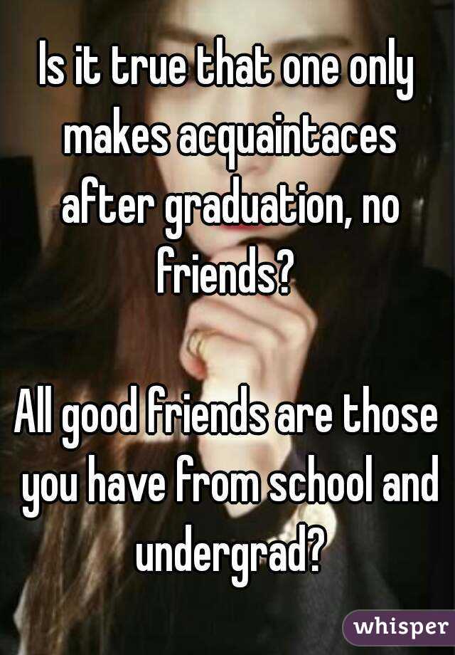 Is it true that one only makes acquaintaces after graduation, no friends? 

All good friends are those you have from school and undergrad?

