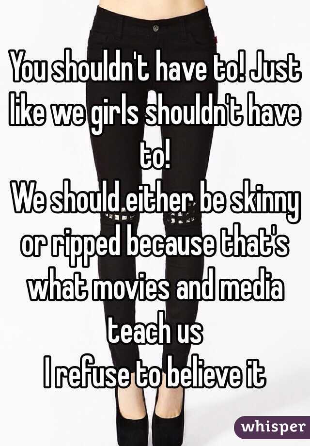 You shouldn't have to! Just like we girls shouldn't have to!
We should either be skinny or ripped because that's what movies and media teach us
I refuse to believe it