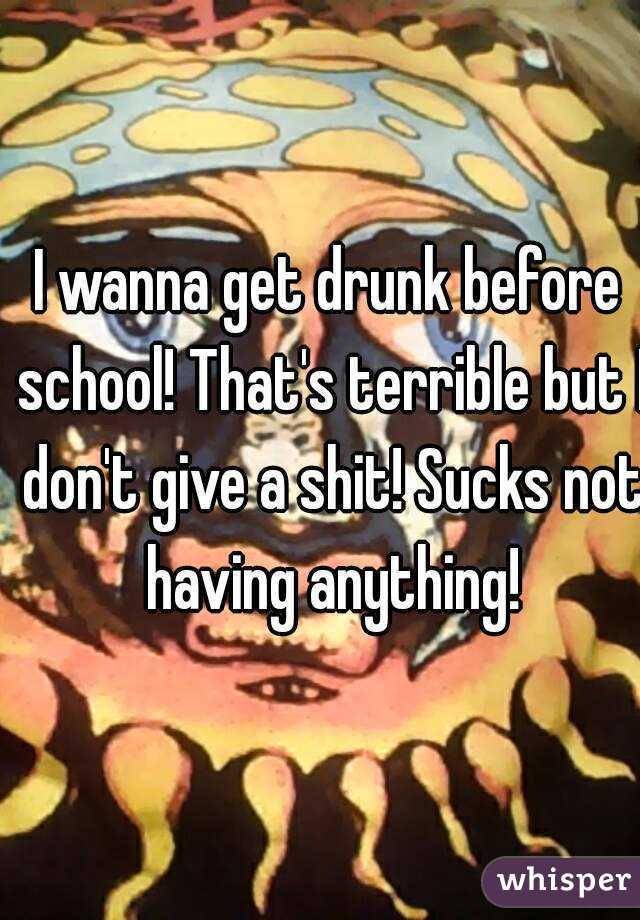 I wanna get drunk before school! That's terrible but I don't give a shit! Sucks not having anything!