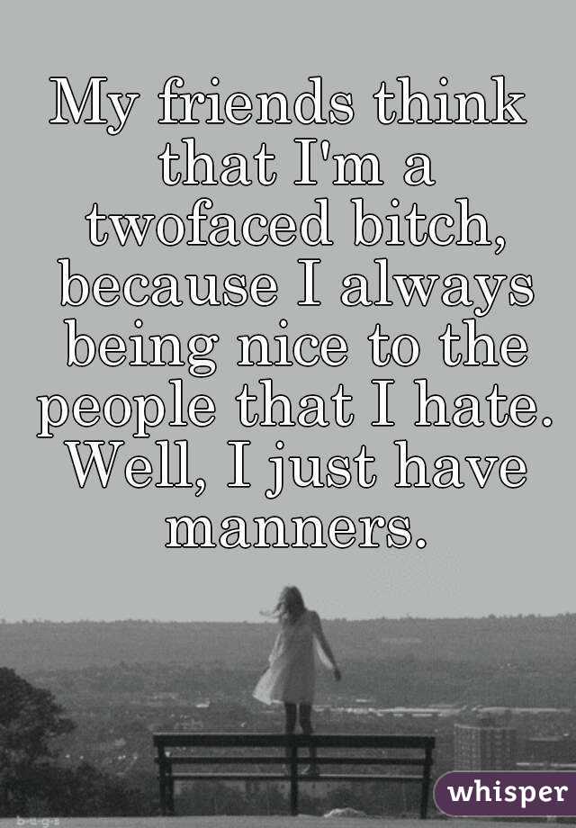 My friends think that I'm a twofaced bitch, because I always being nice to the people that I hate. Well, I just have manners.