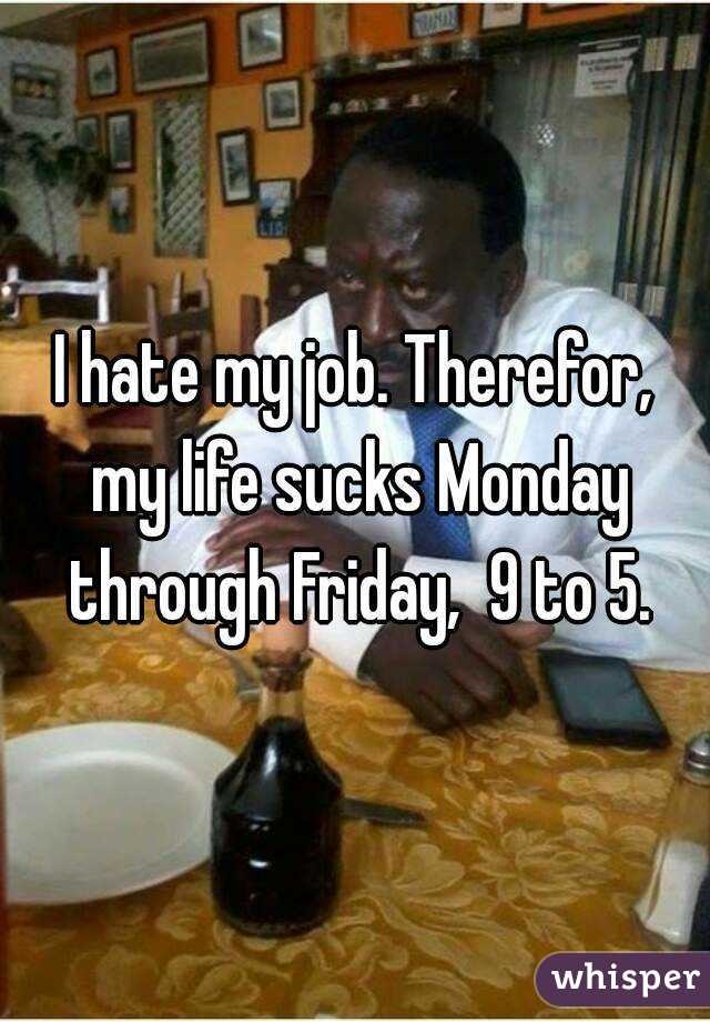 I hate my job. Therefor, my life sucks Monday through Friday,  9 to 5.