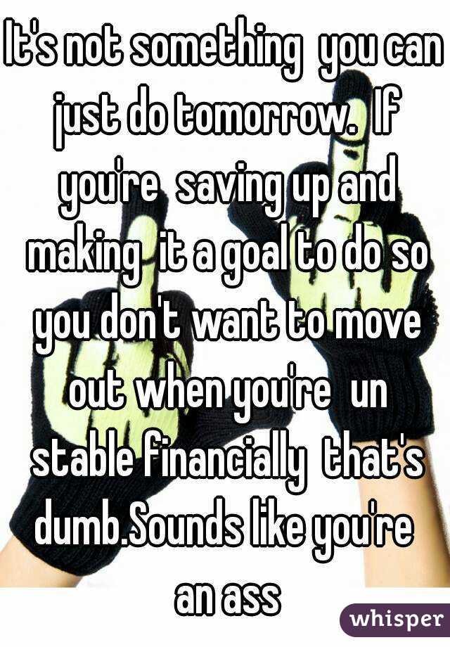 It's not something  you can just do tomorrow.  If you're  saving up and making  it a goal to do so you don't want to move out when you're  un stable financially  that's dumb.Sounds like you're  an ass