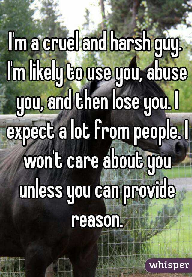 I'm a cruel and harsh guy. I'm likely to use you, abuse you, and then lose you. I expect a lot from people. I won't care about you unless you can provide reason.