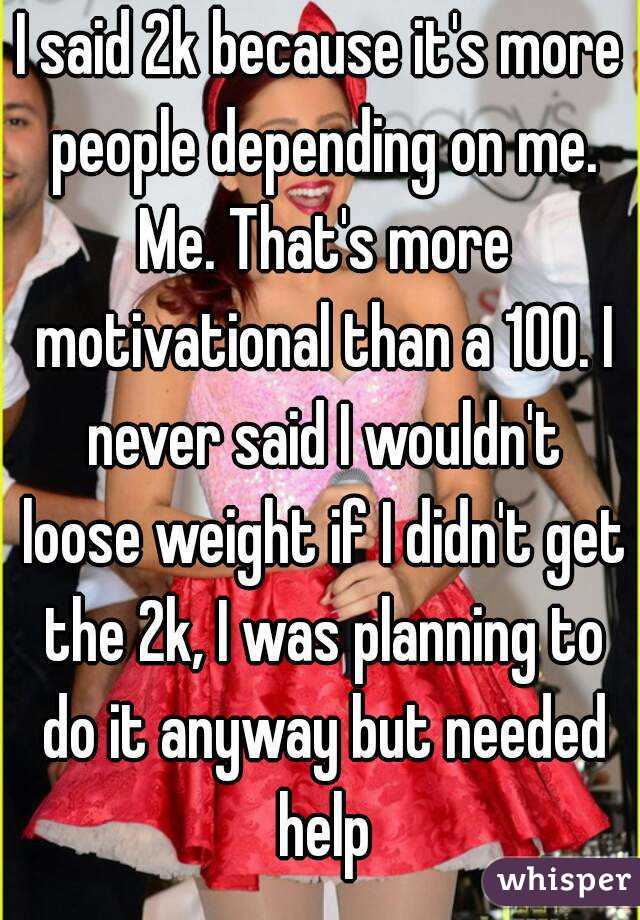 I said 2k because it's more people depending on me. Me. That's more motivational than a 100. I never said I wouldn't loose weight if I didn't get the 2k, I was planning to do it anyway but needed help