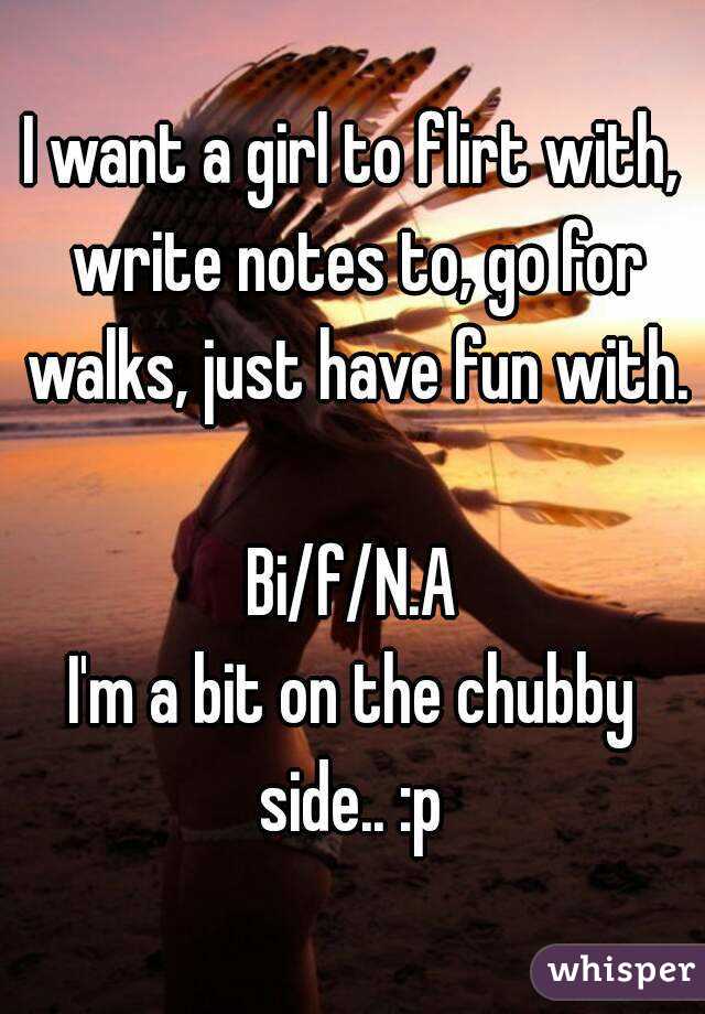 I want a girl to flirt with, write notes to, go for walks, just have fun with. 
Bi/f/N.A
I'm a bit on the chubby side.. :p 