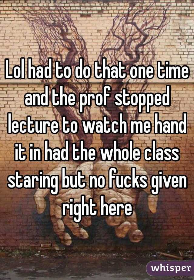 Lol had to do that one time and the prof stopped lecture to watch me hand it in had the whole class staring but no fucks given right here
