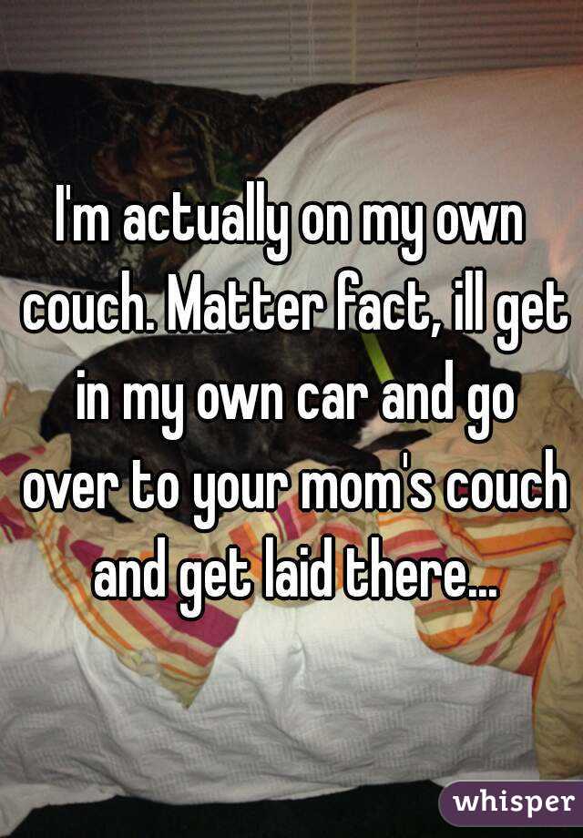 I'm actually on my own couch. Matter fact, ill get in my own car and go over to your mom's couch and get laid there...