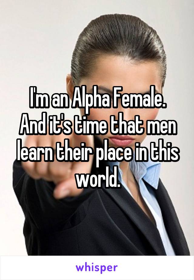 I'm an Alpha Female.
And it's time that men learn their place in this world.