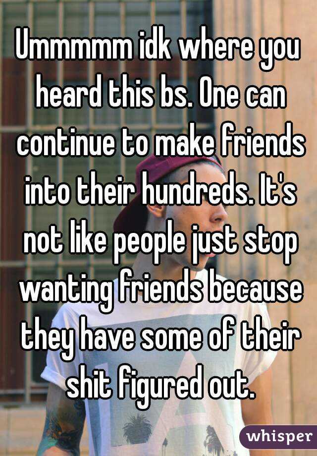 Ummmmm idk where you heard this bs. One can continue to make friends into their hundreds. It's not like people just stop wanting friends because they have some of their shit figured out.