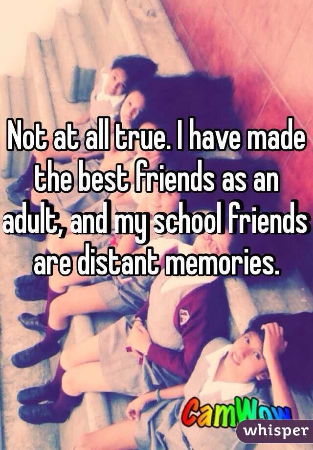 Not at all true. I have made the best friends as an adult, and my school friends are distant memories. 