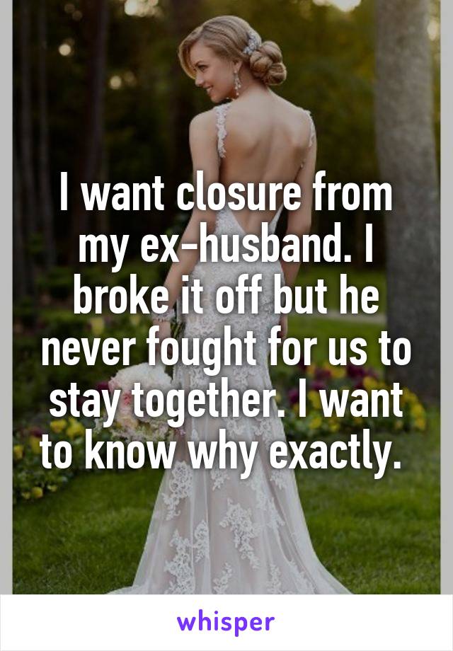 I want closure from my ex-husband. I broke it off but he never fought for us to stay together. I want to know why exactly. 