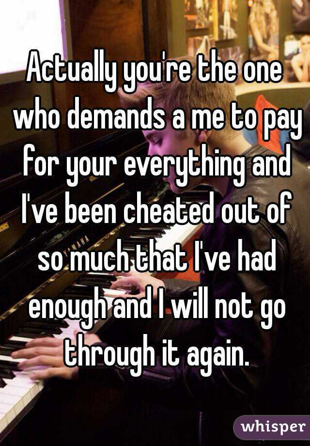Actually you're the one who demands a me to pay for your everything and I've been cheated out of so much that I've had enough and I will not go through it again.